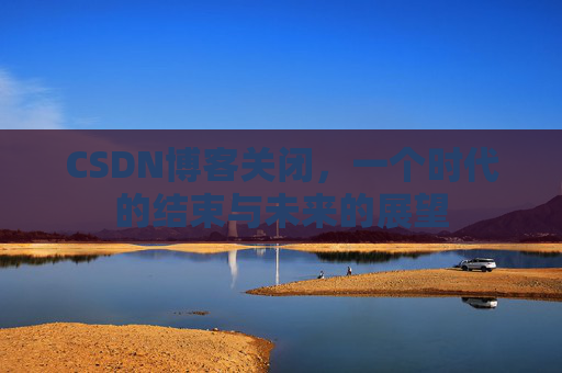 CSDN博客关闭，一个时代的结束与未来的展望